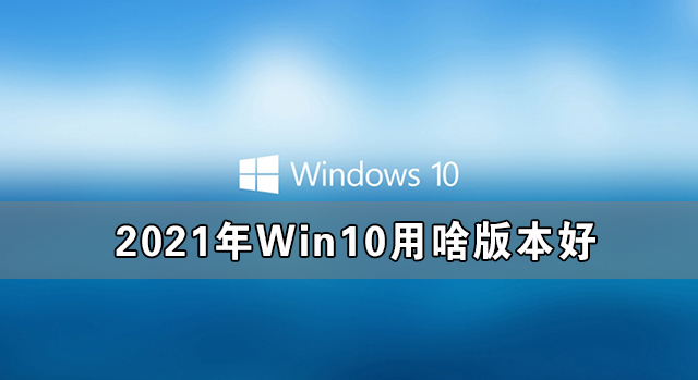 2021年Win10用啥版本好 2021年最好用的Win10版本推荐