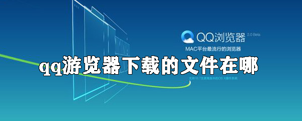 qq游览器下载的文件在什么位置_下载的东西位置分享