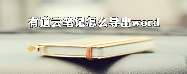 有道云笔记怎么导出word？有道云笔记转换word方法详解