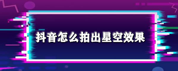 抖音如何拍出星空效果？抖音拍出星空效果教程一览