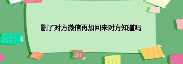 删了对方微信再加回来对方知道吗